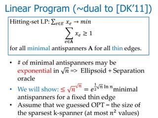 Linear Program (~dual to [DK’11])
 Hitting-set LP:   ∈    → 
                                    ≥ 1
                           ∈
 for all minimal antispanners A for all thin edges.

 • # of minimal antispanners may be
   exponential in  => Ellipsoid + Separation
   oracle
                                            1
                                                   ln 
 • We will show: ≤  =            minimal  2

   antispanners for a fixed thin edge
 • Assume that we guessed OPT = the size of
   the sparsest k-spanner (at most 2 values)
 