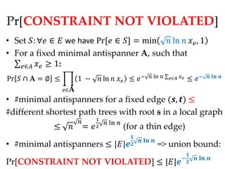 Pr[CONSTRAINT NOT VIOLATED]
• Set : ∀ ∈  we have Pr[ ∈ ] = min  ln   , 1
• For a fixed minimal antispanner A, such that
   ∈  ≥ 1:
Pr  ∩ A = ∅ ≤          1 −  ln   ≤  −                ln  ∈    ≤ −         

                  ∈A
• #minimal antispanners for a fixed edge (, ) ≤
#different shortest path trees with root s in a local graph
                                   1
                                          ln 
              ≤             =    2              (for a thin edge)
                                                     
                                                            
• #minimal antispanners ≤ ||                                     => union bound:
                                                                                      
                                                                                 −           
Pr[CONSTRAINT NOT VIOLATED] ≤ ||                                                  
 