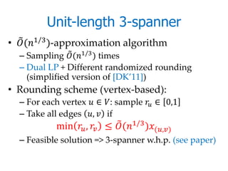 Unit-length 3-spanner
• (1/3 )-approximation algorithm
  – Sampling (1/3 ) times
  – Dual LP + Different randomized rounding
    (simplified version of [DK’11])
• Rounding scheme (vertex-based):
  – For each vertex  ∈ : sample  ∈ 0,1
  – Take all edges ,  if
            min  ,  ≤ (1/3 )(,)
  – Feasible solution => 3-spanner w.h.p. (see paper)
 