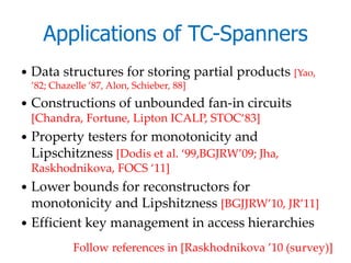 Applications of TC-Spanners
   Data structures for storing partial products [Yao,
    ’82; Chazelle ’87, Alon, Schieber, 88]
   Constructions of unbounded fan-in circuits
    [Chandra, Fortune, Lipton ICALP, STOC‘83]
   Property testers for monotonicity and
    Lipschitzness [Dodis et al. ‘99,BGJRW’09; Jha,
    Raskhodnikova, FOCS ‘11]
 Lower bounds for reconstructors for
  monotonicity and Lipshitzness [BGJJRW’10, JR’11]
 Efficient key management in access hierarchies

              Follow references in [Raskhodnikova ’10 (survey)]
 