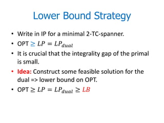 Lower Bound Strategy
• Write in IP for a minimal 2-TC-spanner.
• OPT ≥  = 
• It is crucial that the integrality gap of the primal
  is small.
• Idea: Construct some feasible solution for the
  dual => lower bound on OPT.
• OPT ≥  =  ≥ 
 