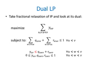 Dual LP
• Take fractional relaxation of IP and look at its dual:


   maximize                                  
                               ,:≼


   subject to:               +               ≤ 1 ∀ ≼ 
                 :≼                :≼


                  ≤  +                    ∀ ≼  ≼ 
              0 ≤  ,  ,  ≤ 1              ∀ ≼  ≼ 
 