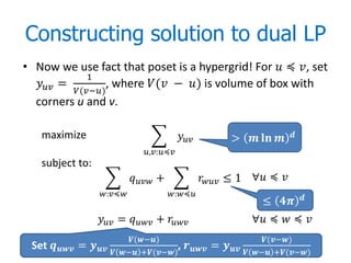 Constructing solution to dual LP
• Now we use fact that poset is a hypergrid! For  ≼ , set
               1
   =          , where ( − ) is volume of box with
           (−)
  corners u and v.

   maximize                                               >          

                                  ,:≼
   subject to:
                               +                  ≤ 1 ∀ ≼ 
                   :≼                :≼                                     
                                                                           ≤ 
                    =  +                          ∀ ≼  ≼ 
                              (−)                                    (−)
 Set  =                       ,      = 
                          − +(−)                           − +(−)
 