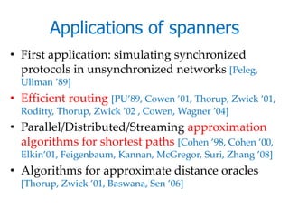 Applications of spanners
• First application: simulating synchronized
  protocols in unsynchronized networks [Peleg,
  Ullman ’89]
• Efficient routing [PU’89, Cowen ’01, Thorup, Zwick ’01,
  Roditty, Thorup, Zwick ’02 , Cowen, Wagner ’04]
• Parallel/Distributed/Streaming approximation
  algorithms for shortest paths [Cohen ’98, Cohen ’00,
  Elkin’01, Feigenbaum, Kannan, McGregor, Suri, Zhang ’08]
• Algorithms for approximate distance oracles
  [Thorup, Zwick ’01, Baswana, Sen ’06]
 
