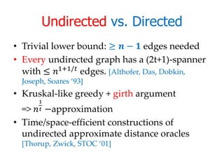 Undirected vs. Directed
• Trivial lower bound: ≥  −  edges needed
• Every undirected graph has a (2t+1)-spanner
  with ≤ 1+1/ edges. [Althofer, Das, Dobkin,
  Joseph, Soares ‘93]
• Kruskal-like greedy + girth argument
       1
  =>  −approximation
       

• Time/space-efficient constructions of
  undirected approximate distance oracles
  [Thorup, Zwick, STOC ‘01]
 