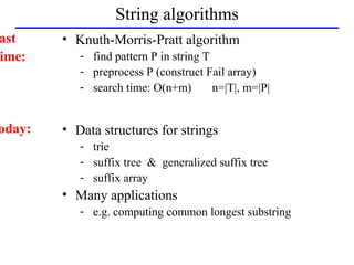 String algorithms
ast     • Knuth-Morris-Pratt algorithm
ime:       - find pattern P in string T
           - preprocess P (construct Fail array)
           - search time: O(n+m)        n=|T|, m=|P|


oday:   • Data structures for strings
           - trie
           - suffix tree & generalized suffix tree
           - suffix array
        • Many applications
           - e.g. computing common longest substring
 
