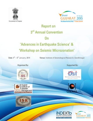 Report on 
3rd Annual Convention 
On 
‘Advances in Earthquake Science’ & 
‘Workshop on Seismic Microzonation’ 
Date: 4th – 6th January, 2014 Venue: Institute of Seismological Research, Gandhinagar 
Organized By: Supported By: 
 
