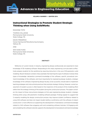 winter 2014 1
VOLUME 4 NUMBER 1 – wiNtER 2014
Advances in Engineering Education
instructional Strategies to Promote Student Strategic
thinking when Using Solidworks
ROXANNE TOTO
THOMAS COLLEDGE
Pennsylvania State University
State College, PA
DAVID FREDERICK
Vulcan Spring and Manufacturing Company
Telford, PA
AND
WIK HUNG PUNG
Pennsylvania State University
State College, PA
ABStrACt
Reflective of current trends in industry, engineering design professionals are expected to have
knowledge of 3D modeling software. Responding to this need, engineering curricula seek to effec-
tively prepare students for the workforce by requiring instruction in the use of 3D parametric solid
modeling. Recent literature contains many examples that learning this type of software involves three
types of knowledge: declarative command knowledge of the software, specific procedural com-
mand knowledge of the software, and most importantly for engineering design students, strategic
knowledge of the software. Engineering design faculty, to be successful, should seek to implement
teaching strategies and instructional practices that promote strategic thinking. However, current as-
sessment of student success is often based on the inspection of the product of the modeling effort
rather than the strategic thinking of the student during the construction process. This paper consid-
ers the impact of three instructional strategies on first year engineering design students’ strategic
thinking when using a 3D parametric modeling software package. Findings appear to suggest that
1) expertly modeling the design construction process may improve student confidence related to
using CAD software, but does not impact student ability or proficiency with the software; 2) object
construction is more effective at supporting the development of declarative command knowledge
related to CAD software than engaging with and completing software tutorials; 3) Engaging with
and completing the software tutorials supports the development of procedural command knowledge
 