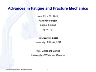 © 2014 Grzegorz Glinka. All rights reserved. 1
Advances in Fatigue and Fracture Mechanics
June 2nd – 6th, 2014,
Aalto University,
Espoo, Finland
given by
Prof. Darrell Socie
University of Illinois, USA
Prof. Grzegorz Glinka
University of Waterloo, Canada
 