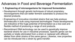 Advances in Food and Beverage Fermentation 
1. Engineering of microorganisms for improved fermentation 
• Development through genetic techniques of robust proprietary 
microorganisms that can better ferment substrates to produce the 
desired products. 
• Engineering of innovative microbial strains that can help produce 
biomolecules in bulk using improved technologies These developments 
are indicative of the huge potential of fermentation as a low-cost and 
flexible method of producing a range of end products. 
• Recombinant DNA technology can be used to genetically improve 
bacterial strains for use in industrial processes. Specific genes can be 
partially or totally eliminated from a strain or replaced with different 
alleles from other strains of the same genus. Likewise, new properties 
can be introduced into a strain by gene transfer. 
 