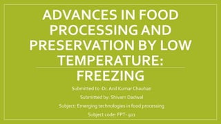 ADVANCES IN FOOD
PROCESSING AND
PRESERVATION BY LOW
TEMPERATURE:
FREEZING
Submitted to :Dr. Anil Kumar Chauhan
Submitted by: Shivam Dadwal
Subject: Emerging technologies in food processing
Subject code: FPT- 501
 