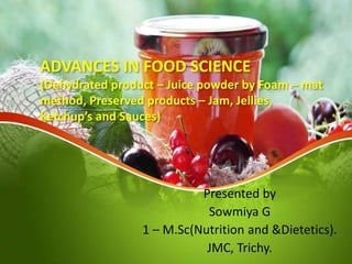 ADVANCES IN FOOD SCIENCE
(Dehydrated product – Juice powder by Foam – mat
method, Preserved products – Jam, Jellies,
Ketchup’s and Sauces)
Presented by
Sowmiya G
1 – M.Sc(Nutrition and &Dietetics).
JMC, Trichy.
 