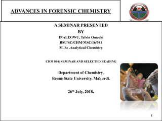 ADVANCES IN FORENSIC CHEMISTRY
A SEMINAR PRESENTED
BY
INALEGWU, Telvin Omachi
BSU/SC/CHM/MSC/16/341
M. Sc .Analytical Chemistry
CHM 804: SEMINAR AND SELECTED READING
Department of Chemistry,
Benue State University, Makurdi.
26th July, 2018.
1
 