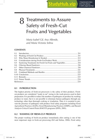 211
8 Treatments to Assure
Safety of Fresh-Cut
Fruits and Vegetables
Maria Isabel Gil, Ana Allende,
and Maria Victoria Selma
8.1 INTRODUCTION
The highest priority of fresh-cut processors is the safety of their products. Fresh-
cut products are considered “ready to eat” owing to the wash process used in their
preparation. It is possible to reduce the numbers of pathogens on produce by washing
produce in water, but it is not possible to eliminate human pathogens through any
technology other than thorough cooking or irradiation. Thus it is essential to pre-
vent the presence of pathogens with produce food safety programs including Good
Agricultural Practices (GAPs), Good Manufacturing Practices (GMPs), and Hazard
Analysis Critical Control Point (HACCP) programs (IFPA, 2001).
8.2 WASHING OF FRESH-CUT PRODUCE
The proper washing of fresh-cut produce immediately after cutting is one of the
most important steps in fresh-cut processing (Gil and Selma, 2006). Food safety
CONTENTS
8.1 Introduction .................................................................................................. 211
8.2 Washing of Fresh-Cut Produce..................................................................... 211
8.3 Why Water Disinfection Is Needed.............................................................. 213
8.4 Considerations during Fresh-Cut Produce Wash.......................................... 213
8.5 Sanitizing Treatments for Fresh-Cut Fruits and Vegetables......................... 214
8.6 Chlorine-Based Sanitizers............................................................................ 216
8.7 Other Chemical Sanitizers............................................................................ 218
8.8 Physical Treatments...................................................................................... 221
8.9 Combined Methods and Hurdles..................................................................222
8.10 Conclusions...................................................................................................223
8.11 Remarks........................................................................................................223
8.12 Future Trends................................................................................................224
References..............................................................................................................224
71211.indb 211 6/4/10 1:13:54 PM
 