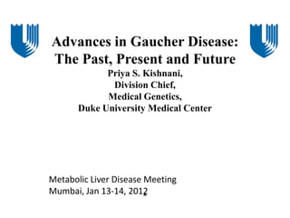 Advances in Gaucher Disease:
The Past, Present and Future
             Priya S. Kishnani,
              Division Chief,
             Medical Genetics,
       Duke University Medical Center




Metabolic Liver Disease Meeting
Mumbai, Jan 13-14, 2012
                        *
 