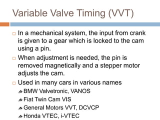 Variable Valve Timing (VVT)
 In a mechanical system, the input from crank
is given to a gear which is locked to the cam
using a pin.
 When adjustment is needed, the pin is
removed magnetically and a stepper motor
adjusts the cam.
 Used in many cars in various names
BMW Valvetronic, VANOS
Fiat Twin Cam VIS
General Motors VVT, DCVCP
Honda VTEC, i-VTEC
 