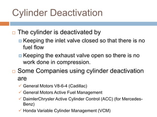 Cylinder Deactivation
 The cylinder is deactivated by
 Keeping the inlet valve closed so that there is no
fuel flow
 Keeping the exhaust valve open so there is no
work done in compression.
 Some Companies using cylinder deactivation
are
 General Motors V8-6-4 (Cadillac)
 General Motors Active Fuel Management
 DaimlerChrysler Active Cylinder Control (ACC) (for Mercedes-
Benz)
 Honda Variable Cylinder Management (VCM)
 