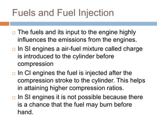 Fuels and Fuel Injection
 The fuels and its input to the engine highly
influences the emissions from the engines.
 In SI engines a air-fuel mixture called charge
is introduced to the cylinder before
compression
 In CI engines the fuel is injected after the
compression stroke to the cylinder. This helps
in attaining higher compression ratios.
 In SI engines it is not possible because there
is a chance that the fuel may burn before
hand.
 