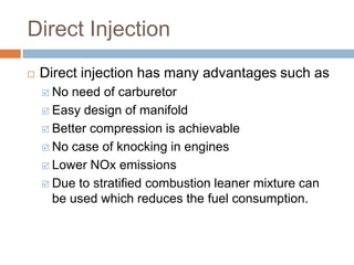 Direct Injection
 Direct injection has many advantages such as
 No need of carburetor
 Easy design of manifold
 Better compression is achievable
 No case of knocking in engines
 Lower NOx emissions
 Due to stratified combustion leaner mixture can
be used which reduces the fuel consumption.
 