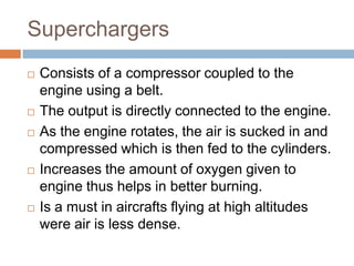 Superchargers
 Consists of a compressor coupled to the
engine using a belt.
 The output is directly connected to the engine.
 As the engine rotates, the air is sucked in and
compressed which is then fed to the cylinders.
 Increases the amount of oxygen given to
engine thus helps in better burning.
 Is a must in aircrafts flying at high altitudes
were air is less dense.
 