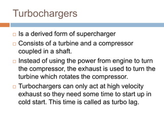 Turbochargers
 Is a derived form of supercharger
 Consists of a turbine and a compressor
coupled in a shaft.
 Instead of using the power from engine to turn
the compressor, the exhaust is used to turn the
turbine which rotates the compressor.
 Turbochargers can only act at high velocity
exhaust so they need some time to start up in
cold start. This time is called as turbo lag.
 