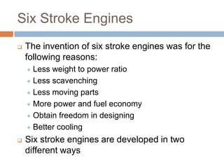 Six Stroke Engines
 The invention of six stroke engines was for the
following reasons:
 Less weight to power ratio
 Less scavenching
 Less moving parts
 More power and fuel economy
 Obtain freedom in designing
 Better cooling
 Six stroke engines are developed in two
different ways
 