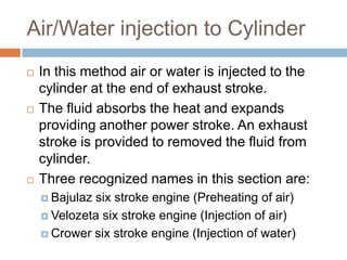 Air/Water injection to Cylinder
 In this method air or water is injected to the
cylinder at the end of exhaust stroke.
 The fluid absorbs the heat and expands
providing another power stroke. An exhaust
stroke is provided to removed the fluid from
cylinder.
 Three recognized names in this section are:
 Bajulaz six stroke engine (Preheating of air)
 Velozeta six stroke engine (Injection of air)
 Crower six stroke engine (Injection of water)
 