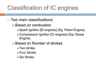 Classification of IC engines
 Two main classifications:
 Based on combustion
 Spark Ignition [SI engines] (Eg: Petrol Engine)
 Compression Ignition [CI engines] (Eg: Diesel
Engine)
 Based on Number of strokes
 Two stroke
 Four Stroke
 Six Stroke
 