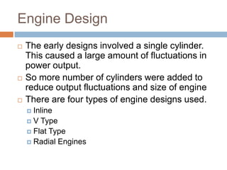 Engine Design
 The early designs involved a single cylinder.
This caused a large amount of fluctuations in
power output.
 So more number of cylinders were added to
reduce output fluctuations and size of engine
 There are four types of engine designs used.
 Inline
 V Type
 Flat Type
 Radial Engines
 