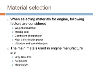 Material selection
 When selecting materials for engine, following
factors are considered
 Weight of material
 Melting point
 Coefficient of expansion
 Heat transmission power
 Vibration and sound damping
 The main metals used in engine manufacture
are
 Grey Cast Iron
 Aluminium
 Magnesium
 