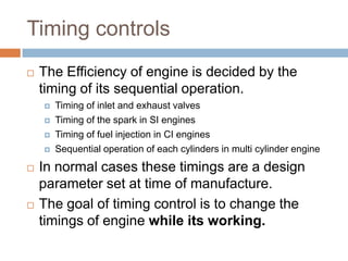 Timing controls
 The Efficiency of engine is decided by the
timing of its sequential operation.
 Timing of inlet and exhaust valves
 Timing of the spark in SI engines
 Timing of fuel injection in CI engines
 Sequential operation of each cylinders in multi cylinder engine
 In normal cases these timings are a design
parameter set at time of manufacture.
 The goal of timing control is to change the
timings of engine while its working.
 