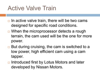 Active Valve Train
   In active valve train, there will be two cams
    designed for specific road conditions.
   When the microprocessor detects a rough
    terrain, the cam used will be the one for more
    power.
   But during cruising, the cam is switched to a
    low power, high efficient cam using a cam
    tapper.
   Introduced first by Lotus Motors and later
    developed by Nissan Motors.
 