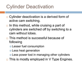 Cylinder Deactivation
   Cylinder deactivation is a derived form of
    active cam switching.
   In this method, while cruising a part of
    cylinders are switched off by switching to a
    cam without lobes.
   This method is successful because of
    following
     Lesser fuel consumption
     Less heat generation

     Less power lost in managing other cylinders

   This is mostly employed in V Type Engines.
 