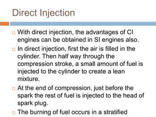 Direct Injection
   With direct injection, the advantages of CI
    engines can be obtained in SI engines also.
   In direct injection, first the air is filled in the
    cylinder. Then half way through the
    compression stroke, a small amount of fuel is
    injected to the cylinder to create a lean
    mixture.
   At the end of compression, just before the
    spark the rest of fuel is injected to the head of
    spark plug.
   The burning of fuel occurs in a stratified
 