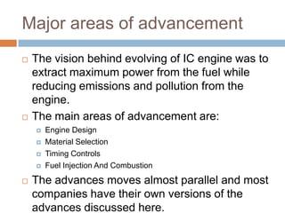 Major areas of advancement
   The vision behind evolving of IC engine was to
    extract maximum power from the fuel while
    reducing emissions and pollution from the
    engine.
   The main areas of advancement are:
       Engine Design
       Material Selection
       Timing Controls
       Fuel Injection And Combustion
   The advances moves almost parallel and most
    companies have their own versions of the
    advances discussed here.
 