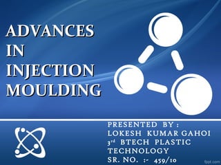 ADVANCES
IN
INJECTION
MOULDING
            PRESENTED BY :
            LOKESH KUMAR GAHOI
            3 rd BTECH PLASTIC
            TECHNOLOGY
            SR. NO. :- 459/10
 