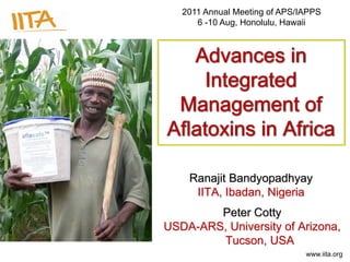 www.iita.org
Advances in
Integrated
Management of
Aflatoxins in Africa
Ranajit Bandyopadhyay
IITA, Ibadan, Nigeria
Peter Cotty
USDA-ARS, University of Arizona,
Tucson, USA
2011 Annual Meeting of APS/IAPPS
6 -10 Aug, Honolulu, Hawaii
 