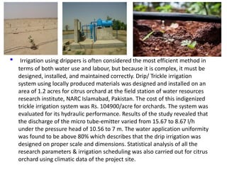 • Irrigation using drippers is often considered the most efficient method in
terms of both water use and labour, but because it is complex, it must be
designed, installed, and maintained correctly. Drip/ Trickle irrigation
system using locally produced materials was designed and installed on an
area of 1.2 acres for citrus orchard at the field station of water resources
research institute, NARC Islamabad, Pakistan. The cost of this indigenized
trickle irrigation system was Rs. 104900/acre for orchards. The system was
evaluated for its hydraulic performance. Results of the study revealed that
the discharge of the micro tube-emitter varied from 15.67 to 8.67 l/h
under the pressure head of 10.56 to 7 m. The water application uniformity
was found to be above 80% which describes that the drip irrigation was
designed on proper scale and dimensions. Statistical analysis of all the
research parameters & irrigation scheduling was also carried out for citrus
orchard using climatic data of the project site.
 