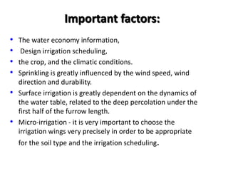 Important factors:
• The water economy information,
• Design irrigation scheduling,
• the crop, and the climatic conditions.
• Sprinkling is greatly influenced by the wind speed, wind
direction and durability.
• Surface irrigation is greatly dependent on the dynamics of
the water table, related to the deep percolation under the
first half of the furrow length.
• Micro-irrigation - it is very important to choose the
irrigation wings very precisely in order to be appropriate
for the soil type and the irrigation scheduling.
 