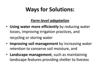 Ways for Solutions:
Farm-level adaptation
• Using water more efficiently by reducing water
losses, improving irrigation practices, and
recycling or storing water
• Improving soil management by increasing water
retention to conserve soil moisture, and
• Landscape management, such as maintaining
landscape features providing shelter to livestoc
 