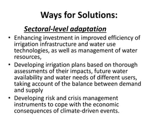 Ways for Solutions:
Sectoral-level adaptation
• Enhancing investment in improved efficiency of
irrigation infrastructure and water use
technologies, as well as management of water
resources,
• Developing irrigation plans based on thorough
assessments of their impacts, future water
availability and water needs of different users,
taking account of the balance between demand
and supply
• Developing risk and crisis management
instruments to cope with the economic
consequences of climate-driven events.
 