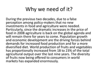 Why we need of it?
During the previous two decades, due to a false
perception among policy-makers that no new
investments in food and agriculture were needed.
Particularly, since the dramatic increases in the price of
food in 2008 agriculture is back on the global agenda and
will remain there for years to come. Population growth
and economic development are the driving forces behind
demands for increased food production and for a more
diversified diet. World production of fruits and vegetables
has proportionally increased from 18 to 23% of the total
agricultural output over the last nine years. The diversity
of fruits now being offered to consumers in world
markets has expanded enormously.
 