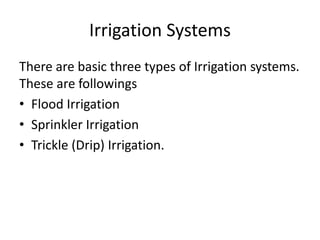 Irrigation Systems
There are basic three types of Irrigation systems.
These are followings
• Flood Irrigation
• Sprinkler Irrigation
• Trickle (Drip) Irrigation.
 