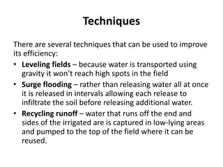 Techniques
There are several techniques that can be used to improve
its efficiency:
• Leveling fields – because water is transported using
gravity it won’t reach high spots in the field
• Surge flooding – rather than releasing water all at once
it is released in intervals allowing each release to
infiltrate the soil before releasing additional water.
• Recycling runoff – water that runs off the end and
sides of the irrigated are is captured in low-lying areas
and pumped to the top of the field where it can be
reused.
 