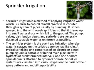 Sprinkler Irrigation
• Sprinkler irrigation is a method of applying irrigation water
which is similar to natural rainfall. Water is distributed
through a system of pipes usually by pumping. It is then
sprayed into the air through sprinklers so that it breaks up
into small water drops which fall to the ground. The pump,
valves, distribution pipes, and sprinklers are generally
designed to apply water as uniformly as possible.
• The sprinkler system is the overhead irrigation whereby
water is sprayed on the soil/crop somewhat like rain. A
typical sprinkling unit comprises of an electric or diesel
pumping unit, a portable or buried main pipeline with
hydrants at predetermined intervals, and one or more
sprinkler units attached to hydrants or hose. Sprinkler
systems are classified into various types on the basis of their
spray pattern and mobility/portability
 
