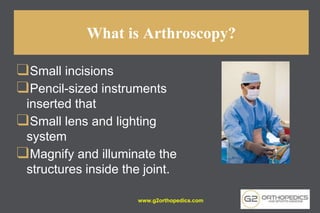 What is Arthroscopy?
❑Small incisions
❑Pencil-sized instruments
inserted that
❑Small lens and lighting
system
❑Magnify and illuminate the
structures inside the joint.
www.g2orthopedics.com
 