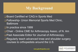My Background
❑Board Certified w/ CAQ in Sports Med
❑Fellowship- Union Memorial Sports Med Clinic,
Baltimore
❑In practice since 1999
❑Chair - Online CME for Arthroscopy Assoc. of N. Am
❑Past Associate Editor for Journal of Arthroscopy
❑Regularly teach advanced knee and shoulder surgery
courses to orthopedists around the U.S.
www.g2orthopedics.com
 