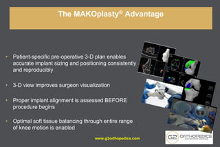 • Patient-specific pre-operative 3-D plan enables
accurate implant sizing and positioning consistently
and reproducibly
• 3-D view improves surgeon visualization
• Proper implant alignment is assessed BEFORE
procedure begins
• Optimal soft tissue balancing through entire range
of knee motion is enabled
The MAKOplasty® Advantage
www.g2orthopedics.com
 