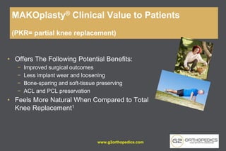• Offers The Following Potential Benefits:
− Improved surgical outcomes
− Less implant wear and loosening
− Bone-sparing and soft-tissue preserving
− ACL and PCL preservation
• Feels More Natural When Compared to Total
Knee Replacement1
MAKOplasty® Clinical Value to Patients
(PKR= partial knee replacement)
www.g2orthopedics.com
 