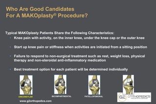 Who Are Good Candidates
For A MAKOplasty® Procedure?
Typical MAKOplasty Patients Share the Following Characteristics:
• Knee pain with activity, on the inner knee, under the knee cap or the outer knee
• Start up knee pain or stiffness when activities are initiated from a sitting position
• Failure to respond to non-surgical treatment such as rest, weight loss, physical
therapy and non-steroidal anti-inflammatory medication
• Best treatment option for each patient will be determined individually
BICOMPARTMENTAL PATELLOFEMORALUNICONDYLAR LATERAL
www.g2orthopedics.com
 